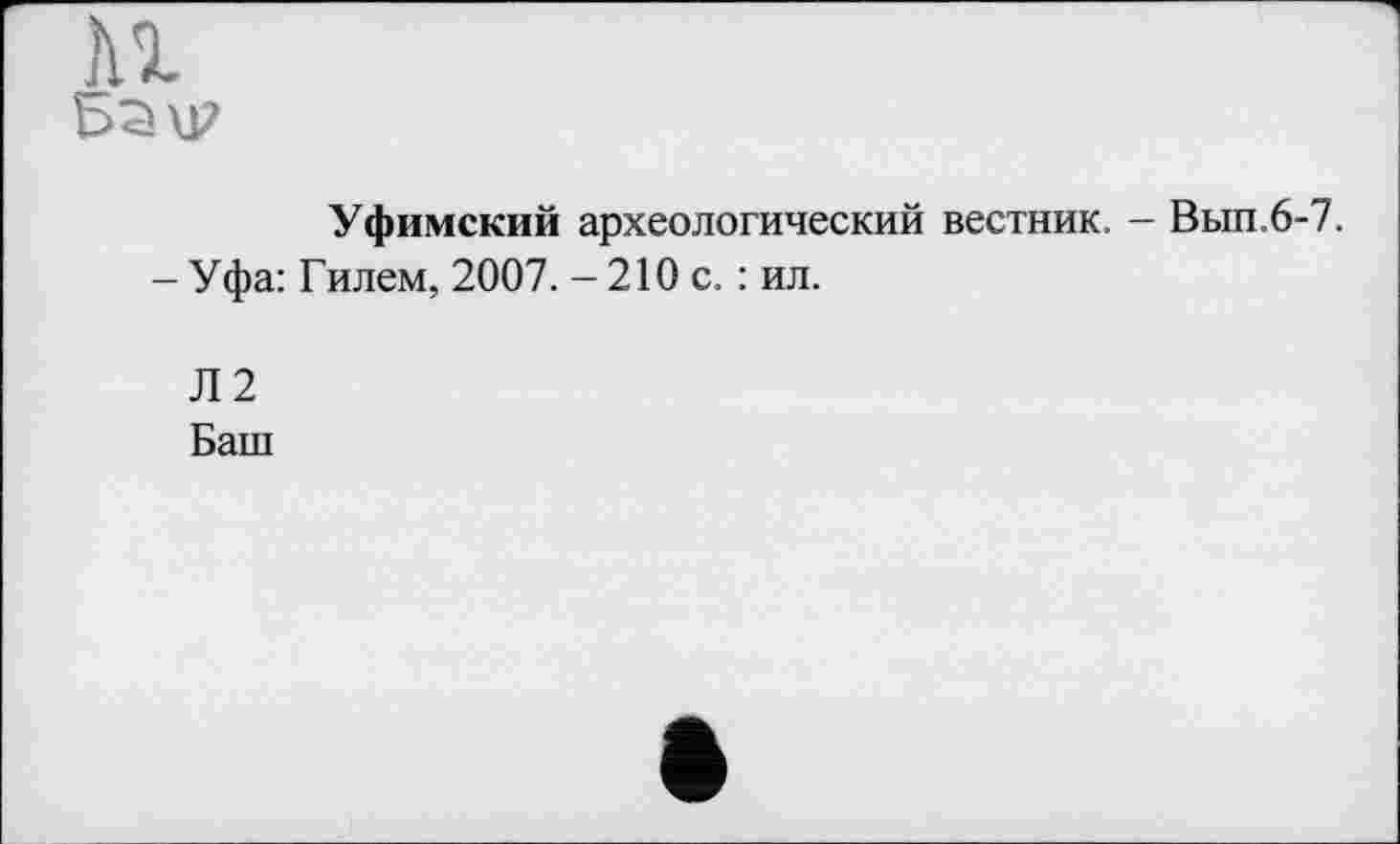 ﻿Уфимский археологический вестник. - Вып.6-7.
- У фа: Г илем, 2007. - 210 с. : ил.
Л2
Баш